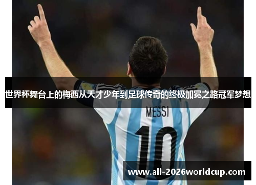 世界杯舞台上的梅西从天才少年到足球传奇的终极加冕之路冠军梦想