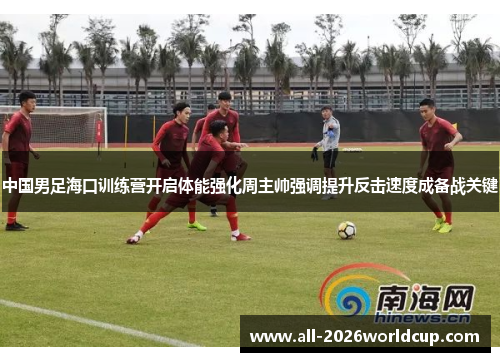 中国男足海口训练营开启体能强化周主帅强调提升反击速度成备战关键