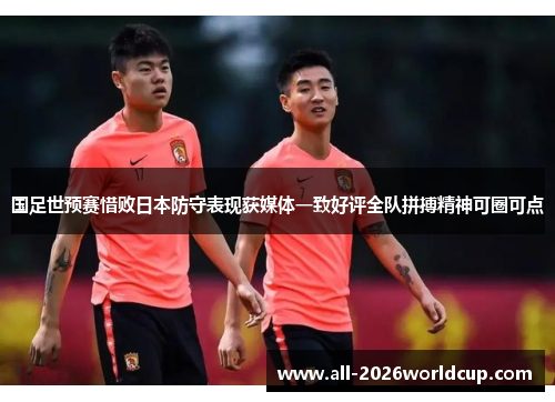 国足世预赛惜败日本防守表现获媒体一致好评全队拼搏精神可圈可点