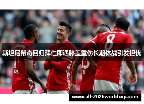斯坦尼希奇回归拜仁即遇膝盖重伤长期休战引发担忧 斯坦尼希奇回归拜仁即遇膝盖重伤长期休战引发担忧