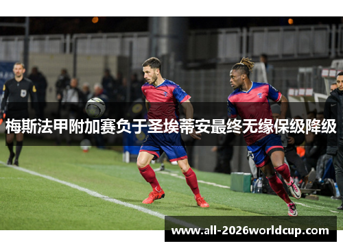 梅斯法甲附加赛负于圣埃蒂安最终无缘保级降级 梅斯法甲附加赛负于圣埃蒂安最终无缘保级降级